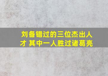 刘备错过的三位杰出人才 其中一人胜过诸葛亮